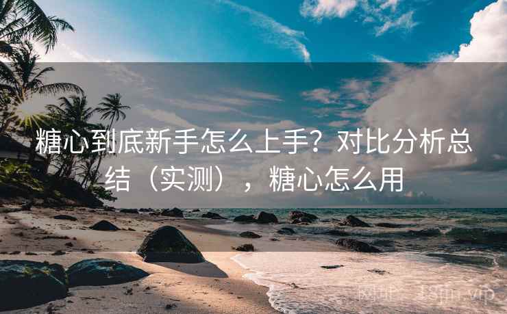 糖心到底新手怎么上手？对比分析总结（实测），糖心怎么用