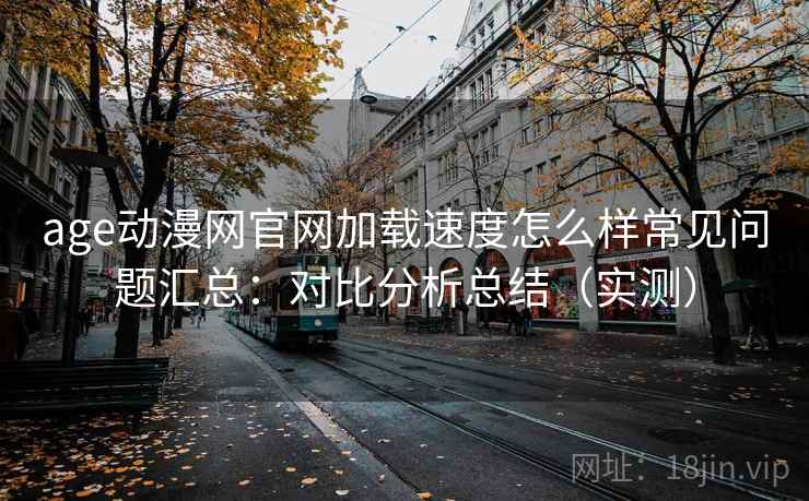age动漫网官网加载速度怎么样常见问题汇总：对比分析总结（实测）