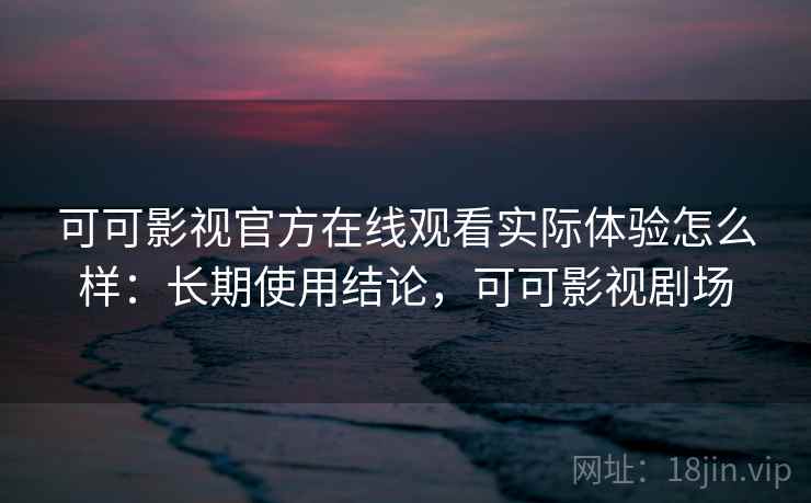 可可影视官方在线观看实际体验怎么样：长期使用结论，可可影视剧场