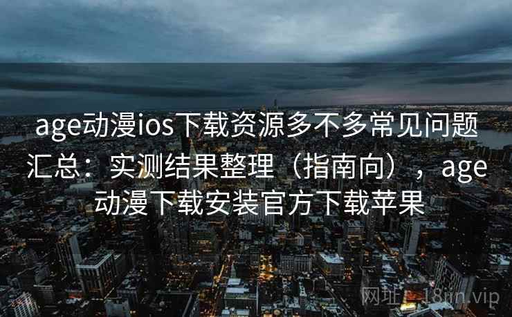 age动漫ios下载资源多不多常见问题汇总：实测结果整理（指南向），age 动漫下载安装官方下载苹果