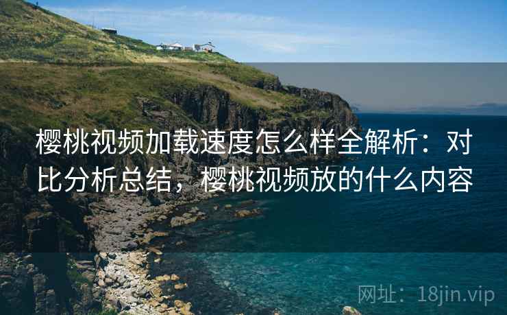 樱桃视频加载速度怎么样全解析：对比分析总结，樱桃视频放的什么内容
