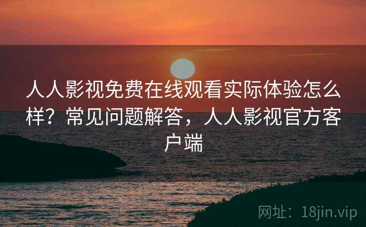 人人影视免费在线观看实际体验怎么样？常见问题解答，人人影视官方客户端
