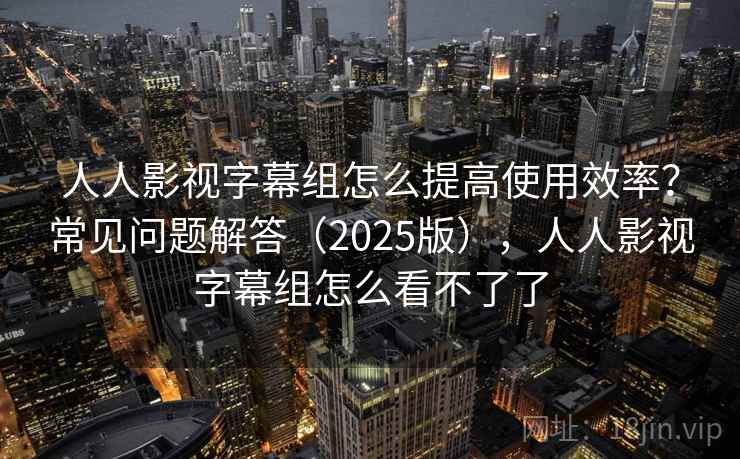 人人影视字幕组怎么提高使用效率？常见问题解答（2025版），人人影视字幕组怎么看不了了