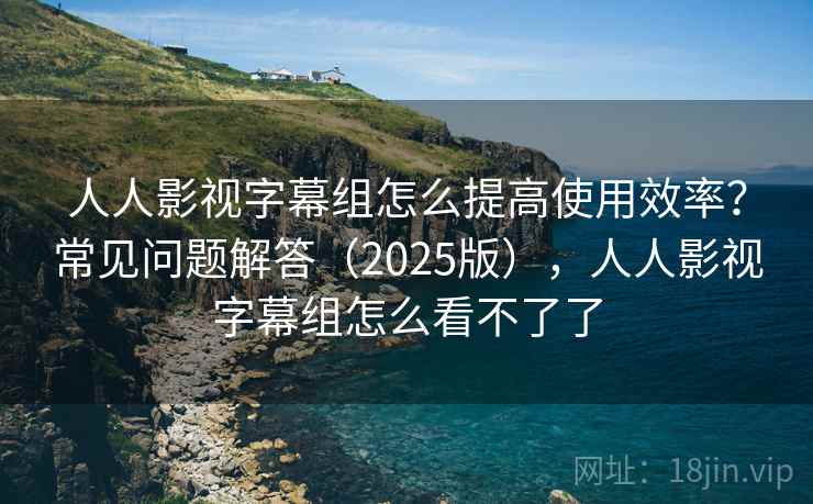 人人影视字幕组怎么提高使用效率？常见问题解答（2025版），人人影视字幕组怎么看不了了