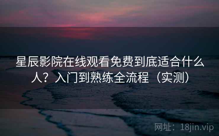 星辰影院在线观看免费到底适合什么人？入门到熟练全流程（实测）