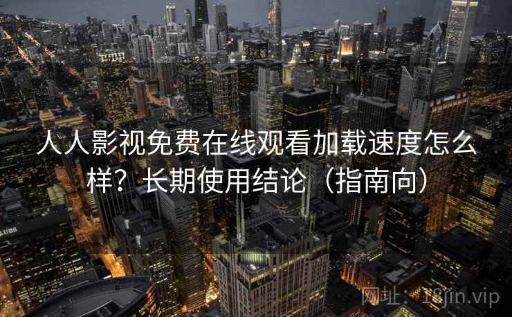 人人影视免费在线观看加载速度怎么样？长期使用结论（指南向）