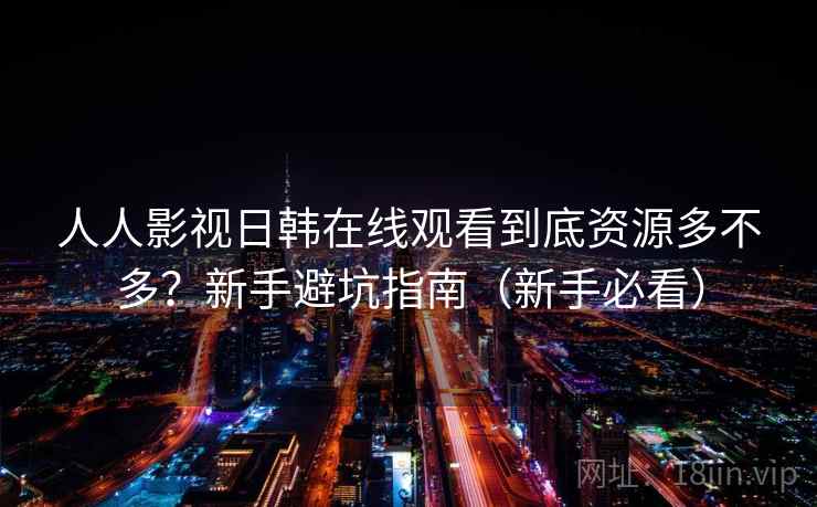 人人影视日韩在线观看到底资源多不多？新手避坑指南（新手必看）