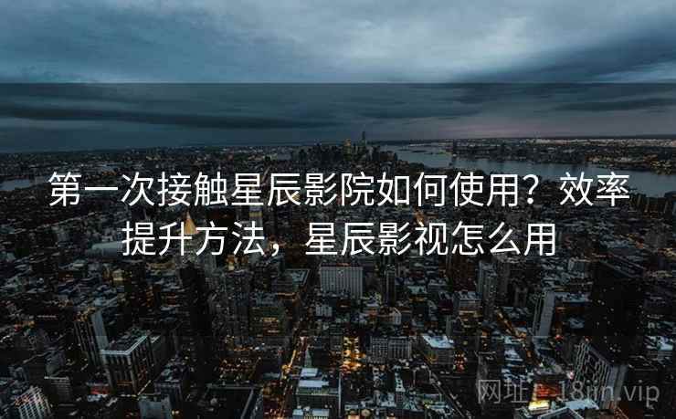第一次接触星辰影院如何使用？效率提升方法，星辰影视怎么用
