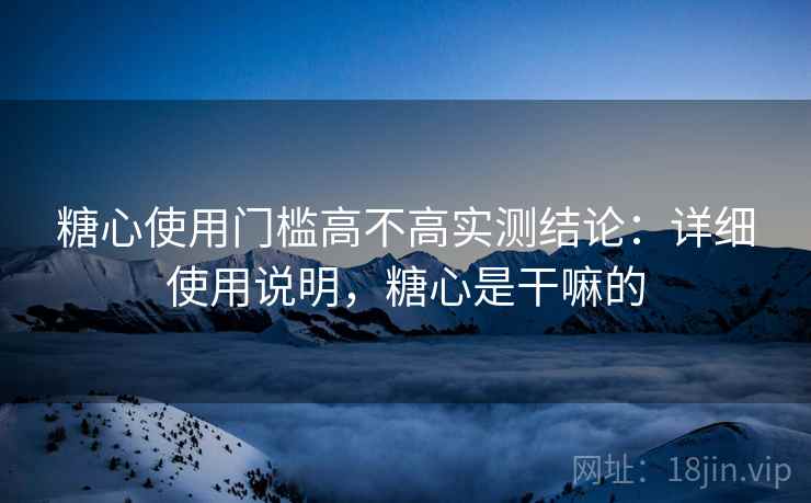 糖心使用门槛高不高实测结论：详细使用说明，糖心是干嘛的