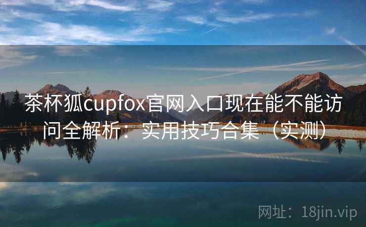 茶杯狐cupfox官网入口现在能不能访问全解析：实用技巧合集（实测）