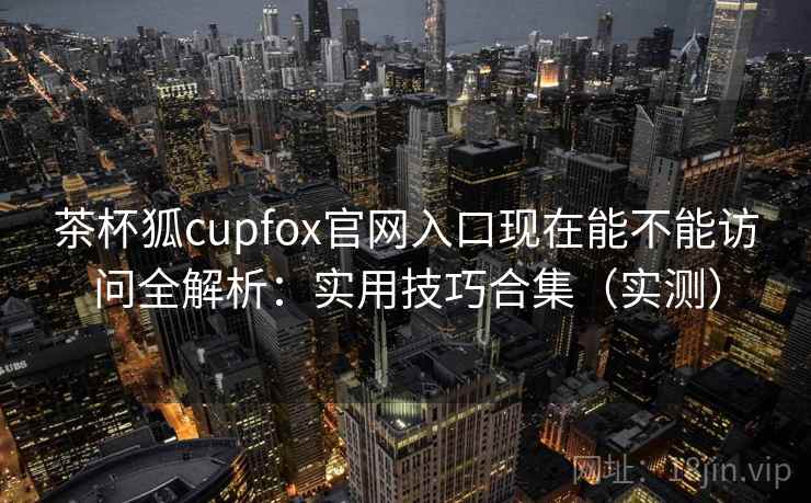 茶杯狐cupfox官网入口现在能不能访问全解析：实用技巧合集（实测）