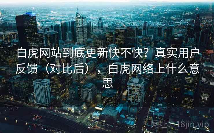 白虎网站到底更新快不快？真实用户反馈（对比后），白虎网络上什么意思