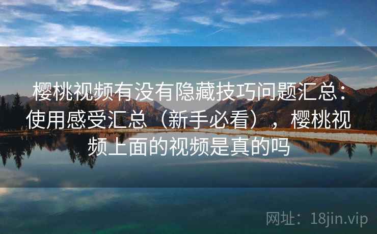 樱桃视频有没有隐藏技巧问题汇总：使用感受汇总（新手必看），樱桃视频上面的视频是真的吗