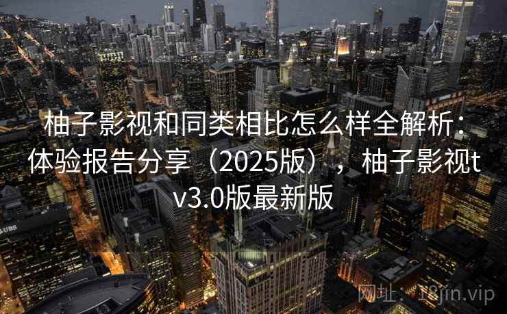 柚子影视和同类相比怎么样全解析：体验报告分享（2025版），柚子影视tv3.0版最新版