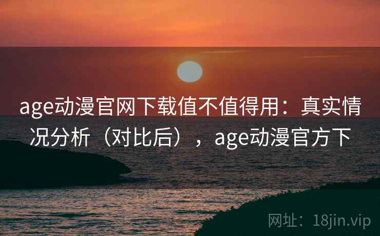 age动漫官网下载值不值得用：真实情况分析（对比后），age动漫官方下