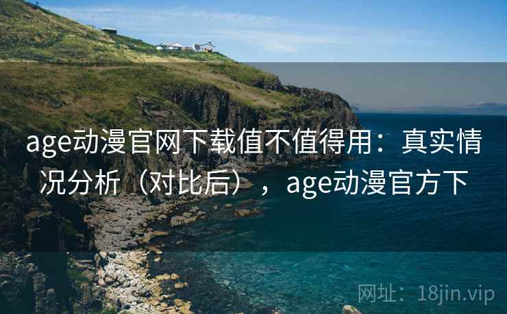 age动漫官网下载值不值得用：真实情况分析（对比后），age动漫官方下