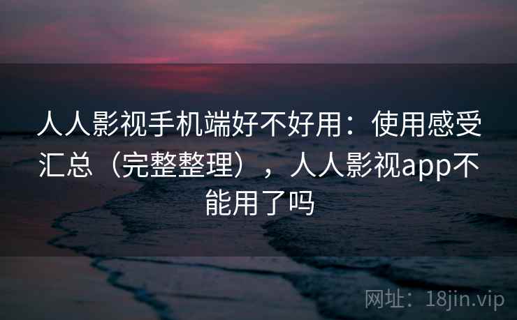 人人影视手机端好不好用：使用感受汇总（完整整理），人人影视app不能用了吗