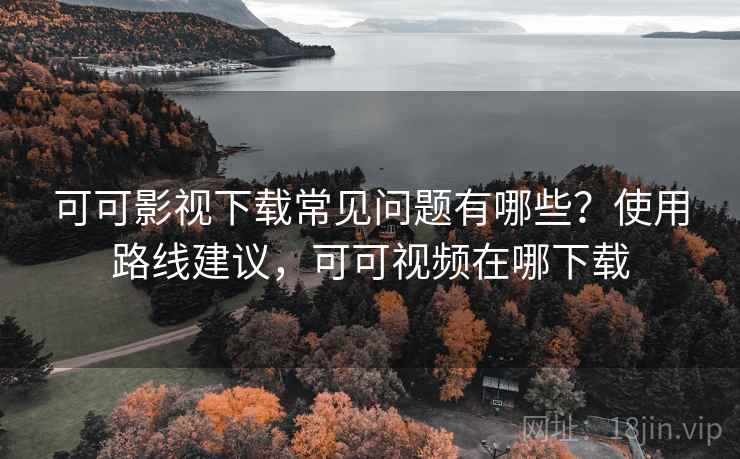 可可影视下载常见问题有哪些？使用路线建议，可可视频在哪下载