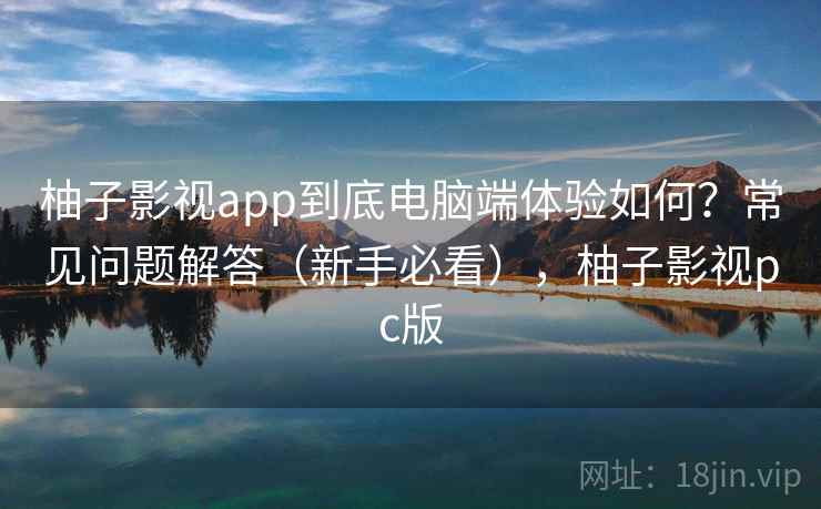 柚子影视app到底电脑端体验如何？常见问题解答（新手必看），柚子影视pc版