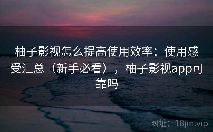 柚子影视怎么提高使用效率：使用感受汇总（新手必看），柚子影视app可靠吗