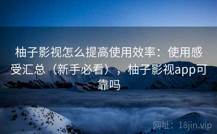 柚子影视怎么提高使用效率：使用感受汇总（新手必看），柚子影视app可靠吗