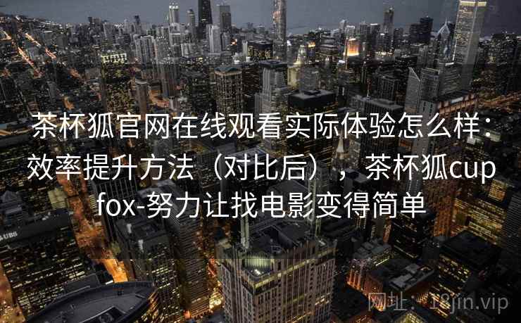 茶杯狐官网在线观看实际体验怎么样:效率提升方法(对比后),茶杯狐cupfox-努力让找电影变得简单 茶杯狐官网在线观看实际体验怎么样:效率提升方法(对比后),茶杯狐cupfox-努力让找电影变得简单
