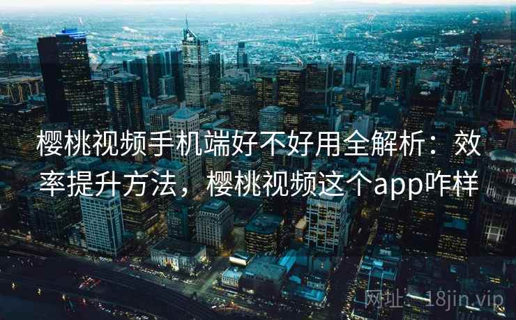 樱桃视频手机端好不好用全解析：效率提升方法，樱桃视频这个app咋样