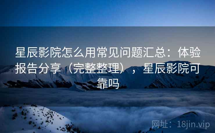 星辰影院怎么用常见问题汇总：体验报告分享（完整整理），星辰影院可靠吗