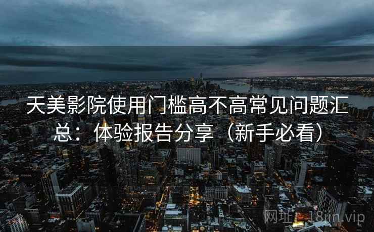 天美影院使用门槛高不高常见问题汇总：体验报告分享（新手必看）