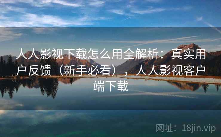 人人影视下载怎么用全解析：真实用户反馈（新手必看），人人影视客户端下载