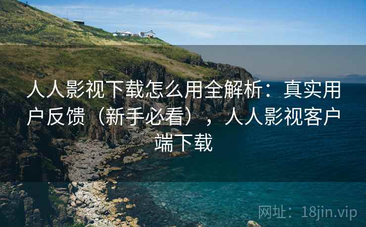 人人影视下载怎么用全解析：真实用户反馈（新手必看），人人影视客户端下载