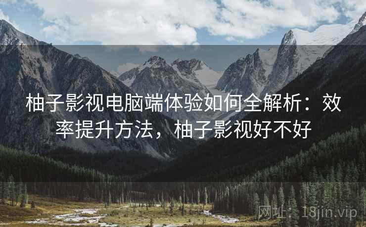柚子影视电脑端体验如何全解析:效率提升方法,柚子影视好不好 柚子影视电脑端体验如何全解析:效率提升方法,柚子影视好不好