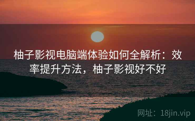 柚子影视电脑端体验如何全解析:效率提升方法,柚子影视好不好 柚子影视电脑端体验如何全解析:效率提升方法,柚子影视好不好