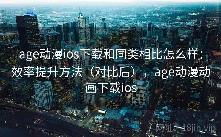 age动漫ios下载和同类相比怎么样：效率提升方法（对比后），age动漫动画下载ios