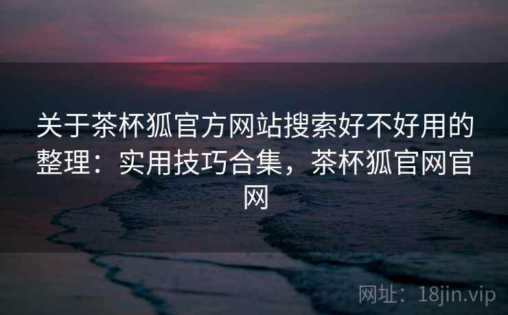 关于茶杯狐官方网站搜索好不好用的整理：实用技巧合集，茶杯狐官网官网