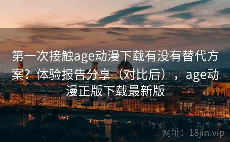 第一次接触age动漫下载有没有替代方案？体验报告分享（对比后），age动漫正版下载最新版