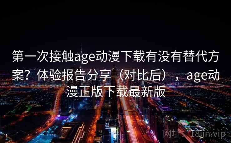 第一次接触age动漫下载有没有替代方案？体验报告分享（对比后），age动漫正版下载最新版
