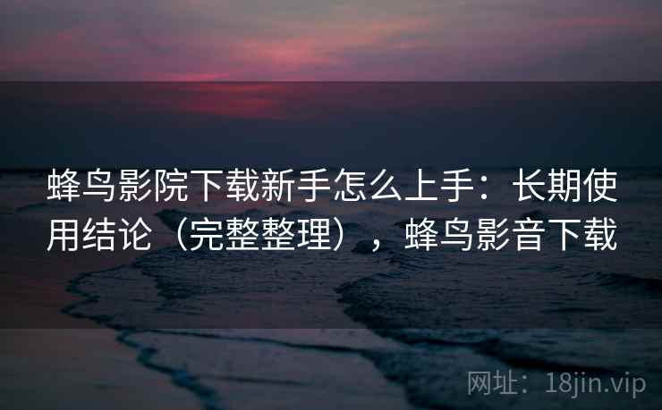 蜂鸟影院下载新手怎么上手:长期使用结论(完整整理),蜂鸟影音下载 蜂鸟影院下载新手怎么上手:长期使用结论(完整整理),蜂鸟影音下载