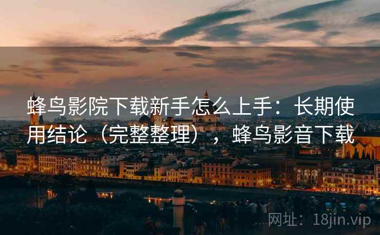 蜂鸟影院下载新手怎么上手:长期使用结论(完整整理),蜂鸟影音下载 蜂鸟影院下载新手怎么上手:长期使用结论(完整整理),蜂鸟影音下载
