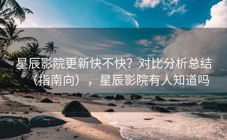 星辰影院更新快不快？对比分析总结（指南向），星辰影院有人知道吗