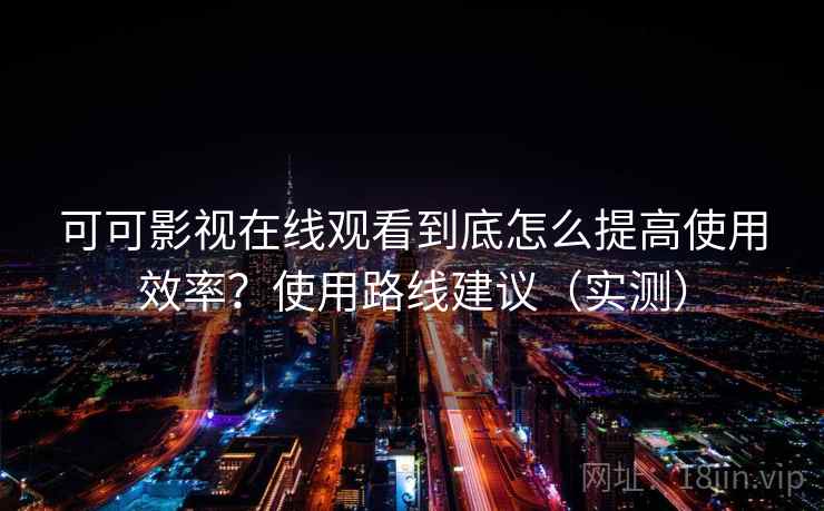 可可影视在线观看到底怎么提高使用效率？使用路线建议（实测）
