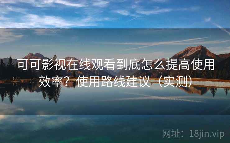 可可影视在线观看到底怎么提高使用效率？使用路线建议（实测）