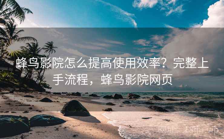 蜂鸟影院怎么提高使用效率?完整上手流程,蜂鸟影院网页 蜂鸟影院怎么提高使用效率?完整上手流程,蜂鸟影院网页