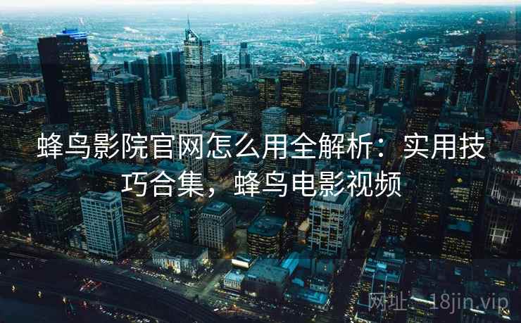 蜂鸟影院官网怎么用全解析:实用技巧合集,蜂鸟电影视频 蜂鸟影院官网怎么用全解析:实用技巧合集,蜂鸟电影视频