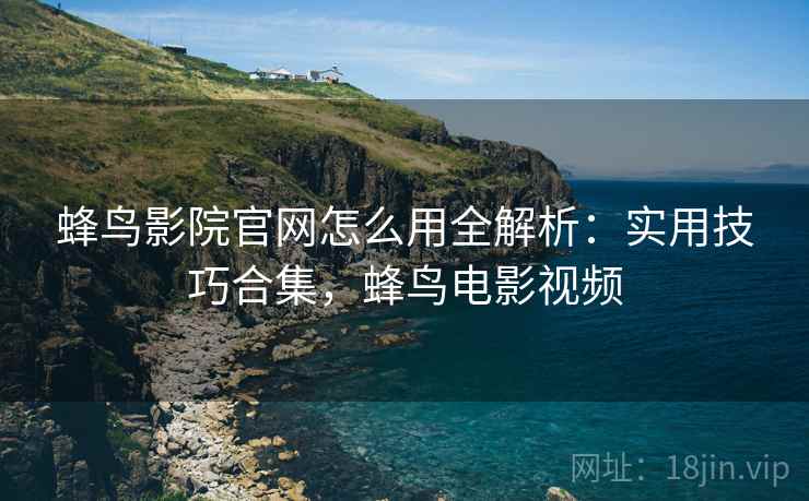蜂鸟影院官网怎么用全解析:实用技巧合集,蜂鸟电影视频 蜂鸟影院官网怎么用全解析:实用技巧合集,蜂鸟电影视频