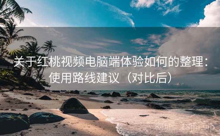 关于红桃视频电脑端体验如何的整理：使用路线建议（对比后）