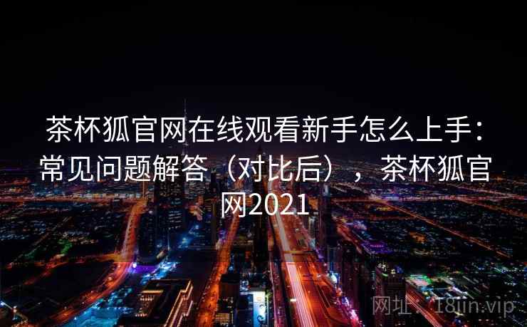 茶杯狐官网在线观看新手怎么上手:常见问题解答(对比后),茶杯狐官网2021 茶杯狐官网在线观看新手怎么上手:常见问题解答(对比后),茶杯狐官网2021