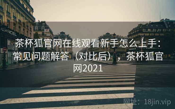 茶杯狐官网在线观看新手怎么上手:常见问题解答(对比后),茶杯狐官网2021 茶杯狐官网在线观看新手怎么上手:常见问题解答(对比后),茶杯狐官网2021