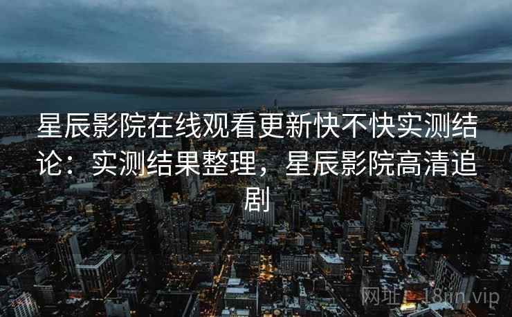 星辰影院在线观看更新快不快实测结论:实测结果整理,星辰影院高清追剧 星辰影院在线观看更新快不快实测结论:实测结果整理,星辰影院高清追剧