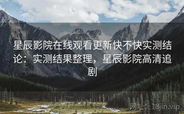 星辰影院在线观看更新快不快实测结论:实测结果整理,星辰影院高清追剧 星辰影院在线观看更新快不快实测结论:实测结果整理,星辰影院高清追剧